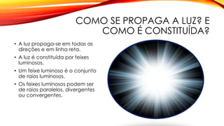 COMO SE PROPAGA A LUZ? E
COMO É CONSTITUÍDA?
• A luz propaga-se em todas as
direções e em linha reta.
• A luz é constituída por feixes
luminosos.
• Um feixe luminoso é o conjunto
de raios luminosos.
• Os feixes luminosos podem ser
de raios paralelos, divergentes
ou convergentes.
 