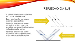 REFLEXÃO DA LUZ
• Á certos objetos que quando a
luz “bate” refletem-na.
• Esses objetos são como por
exemplo os espelhos.
• Quando a luz incide numa
superfície polida (como o
espelho), ocorre o fenómeno da
reflexão regular da luz.
• Quando a luz incide numa
superfície não for polida, a luz
sofre uma reflexão irregular.
Reflexão irregular
Reflexão regular
 