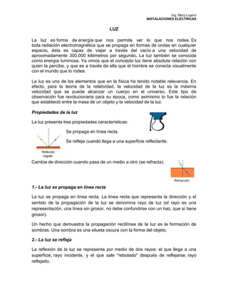 Ing. Mary Lujano
INSTALACIONES ELÉCTRICAS
LUZ
La luz es forma de energía que nos permite ver lo que nos rodea. Es
toda radiación electromagnética que se propaga en formas de ondas en cualquier
espacio, ésta es capaz de viajar a través del vacío a una velocidad de
aproximadamente 300.000 kilómetros por segundo. La luz también se conocida
como energía luminosa. Ya vimos que el concepto luz tiene absoluta relación con
quien la percibe, y que es a través de ella que el hombre se conecta visualmente
con el mundo que lo rodea.
La luz es uno de los elementos que en la física ha tenido notable relevancia. En
efecto, para la teoría de la relatividad, la velocidad de la luz es la máxima
velocidad que se puede alcanzar un cuerpo en el universo. Este tipo de
observación fue revolucionaria para su época, como asimismo lo fue la relación
que estableció entre la masa de un objeto y la velocidad de la luz.
Propiedades de la luz
La luz presenta tres propiedades características:
Se propaga en línea recta.
Se refleja cuando llega a una superficie reflectante.
Cambia de dirección cuando pasa de un medio a otro (se refracta).
1.- La luz se propaga en línea recta
La luz se propaga en línea recta. La línea recta que representa la dirección y el
sentido de la propagación de la luz se denomina rayo de luz (el rayo es una
representación, una línea sin grosor, no debe confundirse con un haz, que sí tiene
grosor).
Un hecho que demuestra la propagación rectilínea de la luz es la formación de
sombras. Una sombra es una silueta oscura con la forma del objeto.
2.- La luz se refleja
La reflexión de la luz se representa por medio de dos rayos: el que llega a una
superficie, rayo incidente, y el que sale "rebotado" después de reflejarse, rayo
reflejado.
 