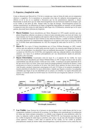 Comunicación Audiovisual Tema: Percepción visual. Nociones básicas de la luz
2
2.- Espectro y longitud de onda
Como se demostró por Maxwell en 19 la luz es energía que viaja en forma de onda con un componente
eléctrico y magnético. En la naturaleza se encuentran otros tipos de radiación electromagnética que
difieren al de la luz en su amplitud y frecuencia que les da características especiales y únicas.
Resumiendo se puede decir que las ondas electromagnéticas son una forma de trasporte de energía y que
la luz visible es una parte de ellas. Aunque todos los tipos de Energía Electromagnética poseen las
mismas características, sus diferencias en cuanto a longitud de onda pueden ser enormes; así por ejemplo,
la separación entre dos crestas de onda larga de radio llega a los 10 kilómetros, mientras que en los rayos
gamma, desciende hasta milésimas de Angstróm.
? Rayos Gamma: Fueron descubiertos por Henry Becquerel en 1876 cuando encontró que una
placas fotográficas cubiertas con plomo se velaron al estar colocadas junto a un trozo de Uranio. Los
rayos Gamma son los mas energéticos del espectro (104 eV hasta 1019 eV) y con menor longitud de
onda. Un fotón de energía de rayos Gamma es muy difícil de detectar y cuando se localiza es todavía
mas difícil demostrar su comportamiento ondulatorio En el espectro estos rayos se extienden desde
los 5x1019Hz hasta aproximadamente los 1022 Hz (longitud de onda entre los 6x10-12 y 3x10-14
mts).
? Rayos X: Los rayos X fueron descubiertos por el Físico William Roentgen en 1895, cuando
observo que una radiación invisible podía atravesar la piel y los músculos para dibujar los huesos de
un ser vivo en una placa. Los denominó X por ser totalmente desconocidos La región de los rayos X
va desde los 2,4x1016 a los 5x1019 Hz, con longitud de onda muy reducido inferior a dos diámetros
atómicos. Los rayos X se producen principalmente por una desaceleración rápida de partículas
cargadas a alta velocidad.
? Rayos Ultravioleta: Localizados entre los rayos X y el espectro de luz visible, los rayos
ultravioleta fueron descubiertos por Johann Wilhelm Ritter en 1801 al lograr oscurecer sales de plata
exponiéndolas mas allá del extremo violeta de la luz visible. Constituyen una parte importante de la
luz que envía el Sol a la Tierra. Estos rayos tienen tal energía producen ionización de átomos y como
consecuencia se forma la ionosfera en la tierra. Este fuerte efecto químico los hace tóxicos para la
vida llevando a producir mutaciones cancerígenas en la piel. El Ozono es la sustancia encargada en
nuestra atmósfera de absorber los rayos ultravioleta e impedir que lleguen a nosotros. Las pequeñas
cantidades que llegan al ojo son absorbidos por la cornea y el cristalino. La región ultravioleta del
espectro se extiende desde los 8x1014 hasta los 3,4x1016 Hz (con longitud de onda de 3,75x10-7 a
8x10-9 mts).
? Luz Visible: Isaac Newton fue el primero en descomponer la luz visible blanca del Sol en sus
componentes mediante la utilización de un prisma. La luz Blanca esta constituida por la combinación
de ondas que tienen energías semejantes y es debido a que ninguna de estas predomine sobre las
otras. La radiación visible va desde 384x1012 hasta 769x1012 Hz .Las frecuencias mas bajas de la
luz visible (Longitud de onda larga se perciben como rojas y las de mas alta frecuencia (longitud
corta) aparecen violetas y entre ellas el espectro de luz visible. La luz visible se produce
principalmente cuando de emiten ondas electromagnéticas a partir de átomos en los cuales hay una
 