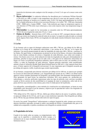 Comunicación Audiovisual Tema: Percepción visual. Nociones básicas de la luz
3
transición de electrones entre cualquier nivel de energía y el nivel 2 a lo que se le conoce como serie
Balmer
? Rayos infrarrojos: La radiación infrarroja fue descubierta por el astrónomo William Herschel
(1738-1822) en 1800, al medir la alta temperatura mas allá de la zona roja del espectro visible. La
radiación infrarroja se localiza en el espectro entre 3x1011 Hz hasta aproximadamente los 4x1014
Hz. La banda infrarroja se divide en tres secciones Próxima ( a lo visible. 780 - 2500 nm), Intermedia
(2500 - 50000 nm) y, Lejana (50000 - 1mm). Toda molécula que tenga un temperatura superior al
cero absoluto (-273ºK) emite rayos infrarrojos y estos serán mayores entre mas temperatura tenga el
objeto.
? Microondas: La región de las microondas se encuentra entre los 109 hasta aproximadamente
3x1011 Hz (con longitud de onda entre 30 cm e 1 mm).
? Ondas de Radio: Heinrich Hertz (1857-1894), en el año de 1887, consiguió detectar ondas de
radio que tenían una longitud de onda del orden de un metro. La región de ondas de radio se extiende
desde algunos Hertz hasta 109 Hz con longitudes de onda desde muchos kilómetros hasta menos de
30 cm.
3. La luz
El ojo humano solo es capaz de distinguir radiaciones entre 400 y 700 nm., por debajo de los 400 nm.
entramos en la franja de las radiaciones ultravioletas, y por encima de los 700 nm., en la región del
infrarrojo. Una mezcla proporcionada de todas las longitudes de onda entre 400 y 500 nm., constituye la
luz blanca. De igual forma, si interponemos un prisma en un haz de luz blanca, volvemos a descomponer
ésta en varias bandas continuas de colores o longitudes de onda diferentes, cuyo orden será siempre el
mismo. Una fuente como el sol, emite radiación de todas las longitudes de onda, pero afortunadamente la
atmósfera, absorbe la mayor parte de las de onda corta y sólo parte de las radiaciones ultravioleta nos
llegan a la Tierra. Las películas fotográficas ordinarias, tanto en B/N como en color, son sensibles a la luz
visible y a todas las longitudes de onda inferiores. Algunas películas especiales, están sensibilizadas
además a hasta el infrarrojo (Kodak High Speed Infrared hasta los 900 nm.), y han supuesto hasta hace
poco, el límite superior de la fotografía convencional. Es muy importante que el fotógrafo recuerde que
por debajo del espectro visible, la película sigue siendo impresionable.
El ojo humano, incapacitado para detectar emisiones por debajo de los 4.00 nm, no aprecia por ejemplo
los excesos de ultravioleta del ambiente y así, fotografiando por encima de los 1.800 m. de altitud suelen
aparecer colores azulados dominando las fotografías, que podrían haber sido eliminados interponiendo un
filtro apropiado; de igual forma, las radiaciones ionizantes: R-X, rayos gamma, etc., producidas por
radioisótopos y emisores artificiales impresionan todos los tipos de película; (esto conviene recordarlo
cuando se lleven carretes de alta sensibilidad en el equipaje de mano en aeropuertos, sobre todo de los
países del Este cuya emisión es más intensa, para evitar el velado parcia l de la película).
Las radiografías, autoradiografías y otros métodos de visualización con radioisótopos, se basan en estas
propiedades, pero descartan el uso de cámaras y objetivos por la opacidad del vidrio a las longitudes de
onda corta inferiores a 350 nm *.
*(Por debajo de los 350 y hasta los 180 nm., habría que utilizar objetivos de cuarzo. La gelatina, además,
es opaca por debajo de los 210 nm., por lo que se usan emulsiones especiales. Para fotografiar por debajo
de los 190 nm. hay que eliminar además todo rastro de vapor de agua).
En teoría, hoy puede "fotografiarse" indirectamente a cualquier longitud de onda, siempre que exista un
detector electrónico adecuado, enviando la señal a una pantalla de fósforo y fotografiando ésta, pero ni la
calidad sería comparable, ni podría considerarse esto fotografía en sentido estricto.
4. Propiedades de la luz
Cuando la luz incide sobre un cuerpo, su comportamiento varía
según sea la superficie y constitución de dicho cuerpo, y la
inclinación de los rayos incidentes, dando lugar a los siguientes
fenómenos físicos:
 