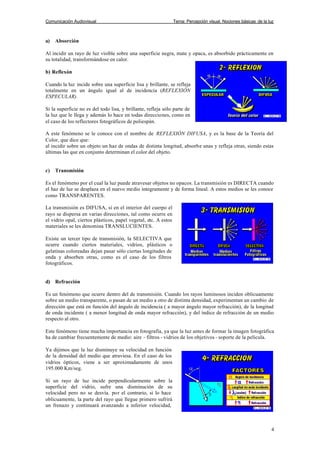 Comunicación Audiovisual Tema: Percepción visual. Nociones básicas de la luz
4
a) Absorción
Al incidir un rayo de luz visible sobre una superficie negra, mate y opaca, es absorbido prácticamente en
su totalidad, transformándose en calor.
b) Reflexón
Cuando la luz incide sobre una superficie lisa y brillante, se refleja
totalmente en un ángulo igual al de incidencia (REFLEXIÓN
ESPECULAR).
Si la superficie no es del todo lisa, y brillante, refleja sólo parte de
la luz que le llega y además lo hace en todas direcciones, como en
el caso de los reflectores fotográficos de poliespán.
A este fenómeno se le conoce con el nombre de REFLEXIÓN DIFUSA, y es la base de la Teoría del
Color, que dice que:
al incidir sobre un objeto un haz de ondas de distinta longitud, absorbe unas y refleja otras, siendo estas
últimas las que en conjunto determinan el color del objeto.
c) Transmisión
Es el fenómeno por el cual la luz puede atravesar objetos no opacos. La transmisión es DIRECTA cuando
el haz de luz se desplaza en el nuevo medio íntegramente y de forma lineal. A estos medios se les conoce
como TRANSPARENTES.
La transmisión es DIFUSA, si en el interior del cuerpo el
rayo se dispersa en varias direcciones, tal como ocurre en
el vidrio opal, ciertos plásticos, papel vegetal, etc. A estos
materiales se les denomina TRANSLUCIENTES.
Existe un tercer tipo de transmisión, la SELECTIVA que
ocurre cuando ciertos materiales, vidrios, plásticos o
gelatinas coloreadas dejan pasar sólo ciertas longitudes de
onda y absorben otras, como es el caso de los filtros
fotográficos.
d) Refracción
Es un fenómeno que ocurre dentro del de transmisión. Cuando los rayos luminosos inciden oblicuamente
sobre un medio transparente, o pasan de un medio a otro de distinta densidad, experimentan un cambio de
dirección que está en función del ángulo de incidencia ( a mayor ángulo mayor refracción), de la longitud
de onda incidente ( a menor longitud de onda mayor refracción), y del índice de refracción de un medio
respecto al otro.
Este fenómeno tiene mucha importancia en fotografía, ya que la luz antes de formar la imagen fotográfica
ha de cambiar frecuentemente de medio: aire - filtros - vidrios de los objetivos - soporte de la película.
Ya dijimos que la luz disminuye su velocidad en función
de la densidad del medio que atraviesa. En el caso de los
vidrios ópticos, viene a ser aproximadamente de unos
195.000 Km/seg.
Si un rayo de luz incide perpendicularmente sobre la
superficie del vidrio, sufre una disminución de su
velocidad pero no se desvía. por el contrario, si lo hace
oblicuamente, la parte del rayo que llegue primero sufrirá
un frenazo y continuará avanzando a inferior velocidad,
 