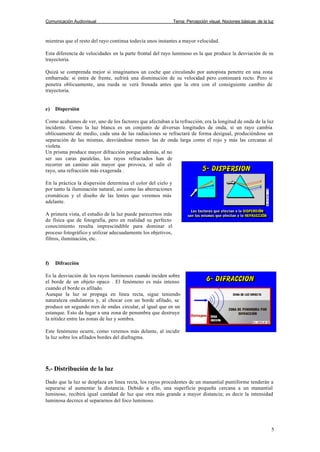 Comunicación Audiovisual Tema: Percepción visual. Nociones básicas de la luz
5
mientras que el resto del rayo continua todavía unos instantes a mayor velocidad.
Esta diferencia de velocidades en la parte frontal del rayo luminoso es la que produce la desviación de su
trayectoria.
Quizá se comprenda mejor si imaginamos un coche que circulando por autopista penetre en una zona
embarrada: si entra de frente, sufrirá una disminución de su velocidad pero continuará recto. Pero si
penetra oblicuamente, una rueda se verá frenada antes que la otra con el consiguiente cambio de
trayectoria.
e) Dispersión
Como acabamos de ver, uno de los factores que afectaban a la refracción, era la longitud de onda de la luz
incidente. Como la luz blanca es un conjunto de diversas longitudes de onda, si un rayo cambia
oblicuamente de medio, cada una de las radiaciones se refractará de forma desigual, produciéndose un
separación de las mismas, desviándose menos las de onda larga como el rojo y más las cercanas al
violeta.
Un prisma produce mayor difracción porque además, al no
ser sus caras paralelas, los rayos refractados han de
recorrer un camino aún mayor que provoca, al salir el
rayo, una refracción más exagerada .
En la práctica la dispersión determina el color del cielo y
por tanto la iluminación natural, así como las aberraciones
cromáticas y el diseño de las lentes que veremos más
adelante.
A primera vista, el estudio de la luz puede parecernos más
de física que de fotografía, pero en realidad su perfecto
conocimiento resulta imprescindible para dominar el
proceso fotográfico y utilizar adecuadamente los objetivos,
filtros, iluminación, etc.
f) Difracción
Es la desviación de los rayos luminosos cuando inciden sobre
el borde de un objeto opaco . El fenómeno es más intenso
cuando el borde es afilado.
Aunque la luz se propaga en línea recta, sigue teniendo
naturaleza ondulatoria y, al chocar con un borde afilado, se
produce un segundo tren de ondas circular, al igual que en un
estanque. Esto da lugar a una zona de penumbra que destruye
la nitidez entre las zonas de luz y sombra.
Este fenómeno ocurre, como veremos más delante, al incidir
la luz sobre los afilados bordes del diafragma.
5.- Distribución de la luz
Dado que la luz se desplaza en linea recta, los rayos procedentes de un manantial puntiforme tenderán a
separarse al aumentar la distancia. Debido a ello, una superficie pequeña cercana a un manantial
luminoso, recibirá igual cantidad de luz que otra más grande a mayor distancia; es decir la intensidad
luminosa decrece al separarnos del foco luminoso.
 