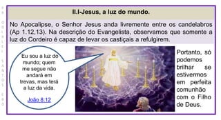 P
R
O
D
I
R
L
E
I
S
A
N
T
O
S
E
B
D
II.I-Jesus, a luz do mundo.
No Apocalipse, o Senhor Jesus anda livremente entre os candelabros
(Ap 1.12,13). Na descrição do Evangelista, observamos que somente a
luz do Cordeiro é capaz de levar os castiçais a refulgirem.
Eu sou a luz do
mundo; quem
me segue não
andará em
trevas, mas terá
a luz da vida.
João 8:12
Portanto, só
podemos
brilhar se
estivermos
em perfeita
comunhão
com o Filho
de Deus.
 