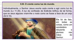 P
R
O
D
I
R
L
E
I
S
A
N
T
O
S
E
B
D
II.III- O crente como luz do mundo.
Individualmente, o Senhor Jesus exorta cada crente a agir como luz do
mundo (Lc 11.35). A luz da confissão de Estêvão brilhou de tal forma,
que os seus algozes viram-lhe o rosto como se fosse a face de um anjo
(At 6.15).
Ele foi de fato,
em todas as
coisas, como um
candelabro
reluzente e
glorioso nas
mãos do
Senhor.
 