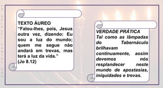 P
R
O
D
I
R
L
E
I
S
A
N
T
O
S
E
B
D
VERDADE PRÁTICA
Tal como as lâmpadas
do Tabernáculo
brilhavam
continuamente, assim
devemos nós
resplandecer neste
mundo de apostasias,
iniquidades e trevas.
TEXTO ÁUREO
“Falou-lhes, pois, Jesus
outra vez, dizendo: Eu
sou a luz do mundo;
quem me segue năo
andará em trevas, mas
terá a luz da vida.”
(Jo 8.12)
 