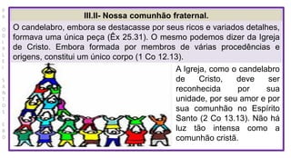 P
R
O
D
I
R
L
E
I
S
A
N
T
O
S
E
B
D
III.II- Nossa comunhão fraternal.
O candelabro, embora se destacasse por seus ricos e variados detalhes,
formava uma única peça (Êx 25.31). O mesmo podemos dizer da Igreja
de Cristo. Embora formada por membros de várias procedências e
origens, constitui um único corpo (1 Co 12.13).
A Igreja, como o candelabro
de Cristo, deve ser
reconhecida por sua
unidade, por seu amor e por
sua comunhão no Espírito
Santo (2 Co 13.13). Não há
luz tão intensa como a
comunhão cristã.
 
