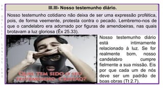 P
R
O
D
I
R
L
E
I
S
A
N
T
O
S
E
B
D
III.III- Nosso testemunho diário.
Nosso testemunho cotidiano não deixa de ser uma expressão profética,
pois, de forma veemente, protesta contra o pecado. Lembremo-nos de
que o candelabro era adornado por figuras de amendoeiras, nas quais
brotavam a luz gloriosa (Êx 25.33).
Nosso testemunho diário
está intimamente
relacionado à luz. Se for
realmente bom, nosso
candelabro cumpre
fielmente a sua missão. Eis
por que cada um de nós
deve ser um padrão de
boas obras (Tt 2.7).
 