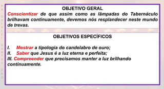P
R
O
D
I
R
L
E
I
S
A
N
T
O
S
E
B
D
OBJETIVO GERAL
Conscientizar de que assim como as lâmpadas do Tabernáculo
brilhavam continuamente, devemos nós resplandecer neste mundo
de trevas.
OBJETIVOS ESPECÍFICOS
I. Mostrar a tipologia do candelabro de ouro;
II. Saber que Jesus é a luz eterna e perfeita;
III. Compreender que precisamos manter a luz brilhando
continuamente.
 