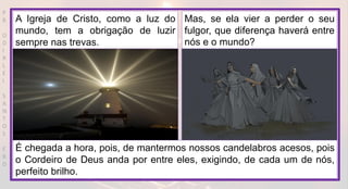 P
R
O
D
I
R
L
E
I
S
A
N
T
O
S
E
B
D
A Igreja de Cristo, como a luz do
mundo, tem a obrigação de luzir
sempre nas trevas.
Mas, se ela vier a perder o seu
fulgor, que diferença haverá entre
nós e o mundo?
É chegada a hora, pois, de mantermos nossos candelabros acesos, pois
o Cordeiro de Deus anda por entre eles, exigindo, de cada um de nós,
perfeito brilho.
 