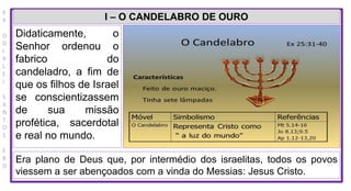 P
R
O
D
I
R
L
E
I
S
A
N
T
O
S
E
B
D
I – O CANDELABRO DE OURO
Didaticamente, o
Senhor ordenou o
fabrico do
candeladro, a fim de
que os filhos de Israel
se conscientizassem
de sua missão
profética, sacerdotal
e real no mundo.
Era plano de Deus que, por intermédio dos israelitas, todos os povos
viessem a ser abençoados com a vinda do Messias: Jesus Cristo.
 