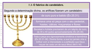P
R
O
D
I
R
L
E
I
S
A
N
T
O
S
E
B
D
I .I- O fabrico do candelabro.
Segundo a determinação divina, os artífices fizeram um candelabro:
de ouro puro e batido (Êx 25.31).
formava uma só peça com o seu pedestal,
hastes, cálices, maçanetas e flores.
Bezaleel e Aoliabe precisaram de um talento de ouro,
de 35 a 40 quilos aproximadamente (Êx 25.39).
Toda a peça era rigorosamente simétrica e harmônica
(Êx 25.31-36). Doutra forma, a sua luz jamais viria a
brilhar com a intensidade e a perfeição que Deus
requer de cada um de seus filhos (Mt 5.16).
 