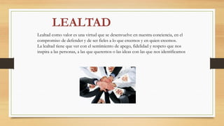 Lealtad como valor es una virtud que se desenvuelve en nuestra conciencia, en el
compromiso de defender y de ser fieles a lo que creemos y en quien creemos.
La lealtad tiene que ver con el sentimiento de apego, fidelidad y respeto que nos
inspira a las personas, a las que queremos o las ideas con las que nos identificamos
 