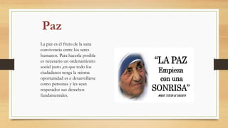 La paz es el fruto de la sana
convivencia entre los seres
humanos. Para hacerla posible
es necesario un ordenamiento
social justo ,en que todo los
ciudadanos tenga la misma
oportunidad es e desarrollarse
como personas y les sean
respetados sus derechos
fundamentales.
 
