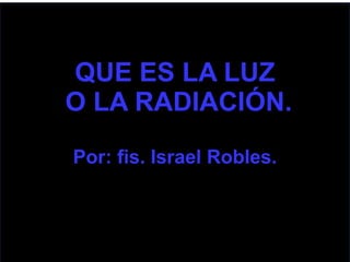 QUE ES LA LUZ
O LA RADIACIÓN.
Por: fis. Israel Robles.
 