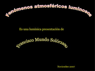 Fenómenos atmosféricos luminosos Es una lumínica presentación de Francisco Mundo Solórzano Noviembre 2007 