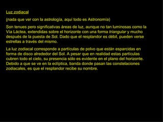 Luz zodiacal ( nada que ver con la astrología, aquí todo es Astronomía) Son tenues pero significativas áreas de luz, aunque no tan luminosas como la Vía Láctea, extendidas sobre el horizonte con una forma  triangular  y mucho después de la puesta de Sol. Dado que el resplandor es débil, pueden verse estrellas a través del mismo.  La luz zodiacal corresponde a partículas de polvo que están esparcidas en forma de disco alrededor del Sol. A pesar que en realidad estas partículas cubren todo el cielo, su presencia sólo es evidente en el plano del horizonte. Debido a que se ve en la eclíptica, banda donde pasan las constelaciones zodiacales, es que el resplandor recibe su nombre.  