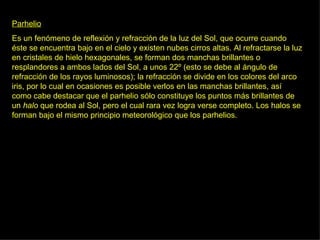 Parhelio Es un fenómeno de reflexión y refracción de la luz del Sol, que ocurre cuando éste se encuentra bajo en el cielo y existen nubes cirros altas. Al refractarse la luz en cristales de hielo hexagonales, se forman dos manchas brillantes o resplandores a ambos lados del Sol, a unos 22º (esto se debe al ángulo de refracción de los rayos luminosos); la refracción se divide en los colores del arco iris, por lo cual en ocasiones es posible verlos en las manchas brillantes, así como cabe destacar que el parhelio sólo constituye los puntos más brillantes de un  halo  que rodea al Sol, pero el cual rara vez logra verse completo. Los halos se forman bajo el mismo principio meteorológico que los parhelios.  