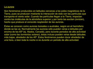 La aurora Son fenómenos producidos en latitudes cercanas a los polos magnéticos de la Tierra, pues se producen mediante la interacción de éste con las partículas que transporta el viento solar. Cuando las partículas llegan a la Tierra, impactan contra las moléculas de la atmósfera superior y por tanto las excitan ( ionizan ), hecho que produce el conocido resplandor de las auroras.  Éstas se conocen como auroras  boreales  o  australes , según en el hemisferio donde se las ve. Normalmente las auroras sólo pueden verse a latitudes por encima de los 65º (ej. Alaska, Canadá), pero durante periodos de alta actividad solar (como las  tormentas solares ), éstas incluso pueden verse desde latitudes más bajas, alrededor de los 40º. Estos fenómenos pueden durar alrededor de una hora, o bien toda la noche si es durante un periodo de alta actividad.  