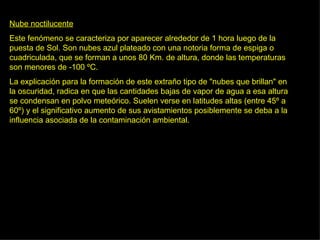 Nube noctilucente Este fenómeno se caracteriza por aparecer alrededor de 1 hora luego de la puesta de Sol. Son nubes azul plateado con una notoria forma de espiga o cuadriculada, que se forman a unos 80 Km. de altura, donde las temperaturas son menores de -100 ºC.  La explicación para la formación de este extraño tipo de "nubes que brillan" en la oscuridad, radica en que las cantidades bajas de vapor de agua a esa altura se condensan en polvo meteórico. Suelen verse en latitudes altas (entre 45º a 60º) y el significativo aumento de sus avistamientos posiblemente se deba a la influencia asociada de la contaminación ambiental.  