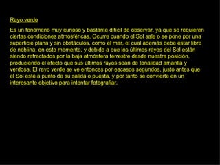 Rayo verde Es un fenómeno muy curioso y bastante difícil de observar, ya que se requieren ciertas condiciones atmosféricas. Ocurre cuando el Sol sale o se pone por una superficie plana y sin obstáculos, como el mar, el cual además debe estar libre de neblina; en este momento, y debido a que los últimos rayos del Sol están siendo refractados por la baja atmósfera terrestre desde nuestra posición, produciendo el efecto que sus últimos rayos sean de tonalidad amarilla y verdosa. El rayo verde se ve entonces por escasos segundos, justo antes que el Sol esté a punto de su salida o puesta, y por tanto se convierte en un interesante objetivo para intentar fotografiar.  