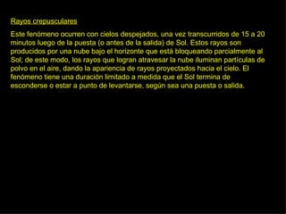 Rayos crepusculares Este fenómeno ocurren con cielos despejados, una vez transcurridos de 15 a 20 minutos luego de la puesta (o antes de la salida) de Sol. Estos rayos son producidos por una nube bajo el horizonte que está bloqueando parcialmente al Sol; de este modo, los rayos que logran atravesar la nube iluminan partículas de polvo en el aire, dando la apariencia de rayos proyectados hacia el cielo. El fenómeno tiene una duración limitado a medida que el Sol termina de esconderse o estar a punto de levantarse, según sea una puesta o salida.  