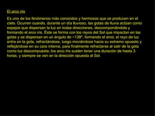 El arco iris Es uno de los fenómenos más conocidos y hermosos que se producen en el cielo. Ocurren cuando, durante un día lluvioso, las gotas de lluvia actúan como espejos que dispersan la luz en todas direcciones, descomponiéndola y formando el arco iris. Éste se forma con los rayos del Sol que impactan en las gotas y se dispersan en un ángulo de ~138º, formando el arco; el rayo de luz entra en la gota, refractándose, luego moviéndose hacia su extremo opuesto y reflejándose en su cara interna, para finalmente refractarse al salir de la gota como luz descompuesta; los arco iris suelen tener una duración de hasta 3 horas, y siempre se ven en la dirección opuesta al Sol.  