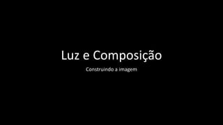 Luz e Composição
Construindo a imagem
 