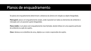 Planos de enquadramento
Os planos de enquadramento determinam a distancia da câmera em relação ao objeto fotografado.
Plano geral: possui um enquadramento amplo, onde é possível ver todos os elementos do ambiente e
interação com um possível sujeito fotografado.
Plano médio: é um plano com enquadramento mais fechado, dando ênfase em uma aspecto particular
do ambiente ou ação do sujeito..
Close: destaca-se os detalhes da cena, objetos ou o rosto e expressões do sujeito.
 