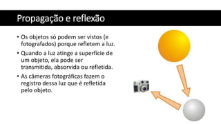 Propagação e reflexão
• Os objetos só podem ser vistos (e
fotografados) porque refletem a luz.
• Quando a luz atinge a superfície de
um objeto, ela pode ser
transmitida, absorvida ou refletida.
• As câmeras fotográficas fazem o
registro dessa luz que é refletida
pelo objeto.
 