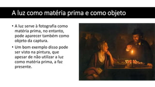 A luz como matéria prima e como objeto
• A luz serve à fotografia como
matéria prima, no entanto,
pode aparecer também como
objeto da captura.
• Um bom exemplo disso pode
ser visto na pintura, que
apesar de não utilizar a luz
como matéria prima, a faz
presente.
 