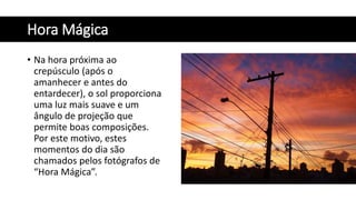 Hora Mágica
• Na hora próxima ao
crepúsculo (após o
amanhecer e antes do
entardecer), o sol proporciona
uma luz mais suave e um
ângulo de projeção que
permite boas composições.
Por este motivo, estes
momentos do dia são
chamados pelos fotógrafos de
“Hora Mágica”.
 