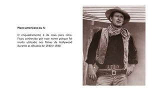 Plano americano ou ¾:
O enquadramento é da coxa para cima.
Ficou conhecido por esse nome porque foi
muito utilizado nos filmes de Hollywood
durante as décadas de 1930 e 1940.
 