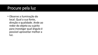 Procure pela luz
• Observe a iluminação do
local. Qual a sua fonte,
direção e qualidade. Ande ao
redor do objeto ou sujeito
para investigar qual ângulo é
possível aproveitar melhor a
luz.
 