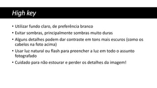 High key
• Utilizar fundo claro, de preferência branco
• Evitar sombras, principalmente sombras muito duras
• Alguns detalhes podem dar contraste em tons mais escuros (como os
cabelos na foto acima)
• Usar luz natural ou flash para preencher a luz em todo o assunto
fotografado
• Cuidado para não estourar e perder os detalhes da imagem!
 