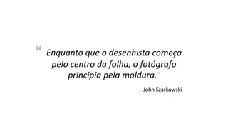 Enquanto que o desenhista começa
pelo centro da folha, o fotógrafo
principia pela moldura.”
- John Szarkowski
“
 