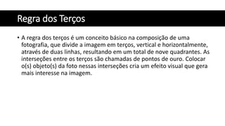 Regra dos Terços
• A regra dos terços é um conceito básico na composição de uma
fotografia, que divide a imagem em terços, vertical e horizontalmente,
através de duas linhas, resultando em um total de nove quadrantes. As
interseções entre os terços são chamadas de pontos de ouro. Colocar
o(s) objeto(s) da foto nessas interseções cria um efeito visual que gera
mais interesse na imagem.
 