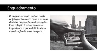 Enquadramento
• O enquadramento define quais
objetos entram em cena e as suas
devidas proporções e disposições.
Essa relação é extremamente
importante e pode definir a boa
visualização de uma imagem.
 