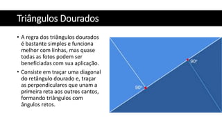 Triângulos Dourados
• A regra dos triângulos dourados
é bastante simples e funciona
melhor com linhas, mas quase
todas as fotos podem ser
beneficiadas com sua aplicação.
• Consiste em traçar uma diagonal
do retângulo dourado e, traçar
as perpendiculares que unam a
primeira reta aos outros cantos,
formando triângulos com
ângulos retos.
 