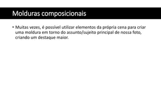 Molduras composicionais
• Muitas vezes, é possível utilizar elementos da própria cena para criar
uma moldura em torno do assunto/sujeito principal de nossa foto,
criando um destaque maior.
 
