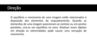 Direção
O equilíbrio e movimento de uma imagem estão relacionados à
disposição dos elementos do enquadramento. Quando os
elementos de uma imagem posicionam-se centrais ou em pontos
paralelos, cria-se um equilíbrio na cena. Deslocar esses objetos
em direção as extremidades pode causar uma sensação de
movimento.
 