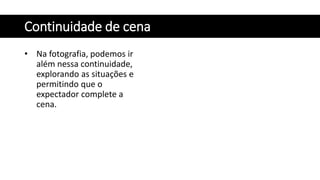 Continuidade de cena
• Na fotografia, podemos ir
além nessa continuidade,
explorando as situações e
permitindo que o
expectador complete a
cena.
 