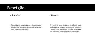 Repetição
• Padrão • Ritmo
O padrão em uma imagem é determinado
quando um elemento é repetido, criando
uma continuidade visual.
O ritmo de uma imagem é definido pela
repetição de objetos próximos e similares
criando uma sequência rítmica, que pode
ser crescente, decrescente ou alternada.
 