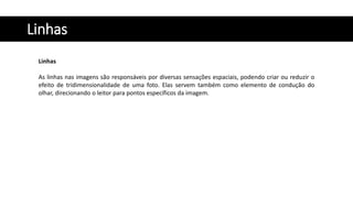 Linhas
Linhas
As linhas nas imagens são responsáveis por diversas sensações espaciais, podendo criar ou reduzir o
efeito de tridimensionalidade de uma foto. Elas servem também como elemento de condução do
olhar, direcionando o leitor para pontos específicos da imagem.
 