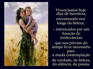 Vivenciamos hoje
  dias de incerteza,
  encontrando-nos
  longe da beleza,
 – intoxicados por um
        furacão de
      irrelevâncias
  que nos privam do
tempo livre necessário
           para
a muda contemplação
da verdade, da beleza,
do silêncio, da poesia.
 