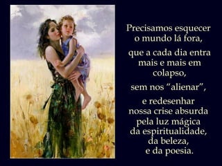 Precisamos esquecer
  o mundo lá fora,
que a cada dia entra
  mais e mais em
      colapso,
 sem nos “alienar”,
   e redesenhar
nossa crise absurda
 pela luz mágica
da espiritualidade,
     da beleza,
    e da poesia.
 