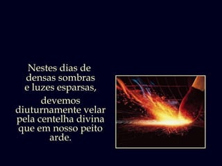 Nestes dias de
  densas sombras
  e luzes esparsas,
      devemos
diuturnamente velar
pela centelha divina
 que em nosso peito
        arde.
 