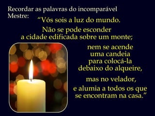Recordar as palavras do incomparável
Mestre:
         “Vós sois a luz do mundo.
           Não se pode esconder
    a cidade edificada sobre um monte;
                         nem se acende
                          uma candeia
                          para colocá-la
                      debaixo do alqueire,
                          mas no velador,
                     e alumia a todos os que
                      se encontram na casa.”
 