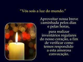 “Vós sois a luz do mundo.”

           Aproveitar nossa breve
           caminhada pelos dias
               e pelas horas,
                para realizar
            inventários regulares
           do nosso coração, a fim
              de verificar como
             temos respondido
               a esta amorosa
                convocação.
 