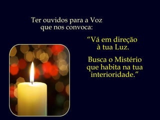 Ter ouvidos para a Voz
   que nos convoca:
                 “Vá em direção
                   à tua Luz.
                 Busca o Mistério
                 que habita na tua
                  interioridade.”
 